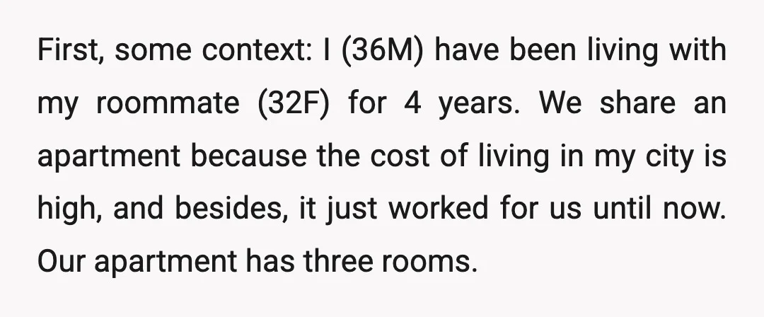 First, some context: I (36M) have been living with my roommate (32F) for 4 years. We share an apartment because the cost of living in my city is high, and...