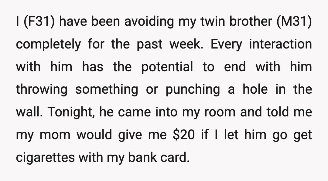 I (F31) have been avoiding my twin brother (M31) completely for the past week. Every interaction with him has the potential to end with him throwing something or punching a...
