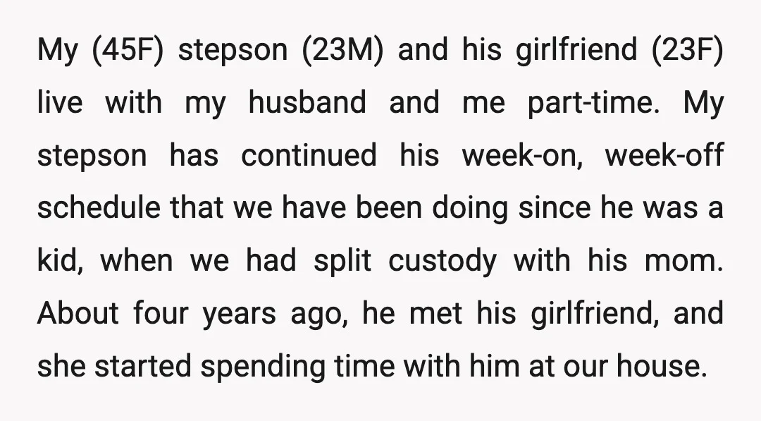My (45F) stepson (23M) and his girlfriend (23F) live with my husband and me part-time. My stepson has continued his week-on, week-off schedule that we have been doing since he...