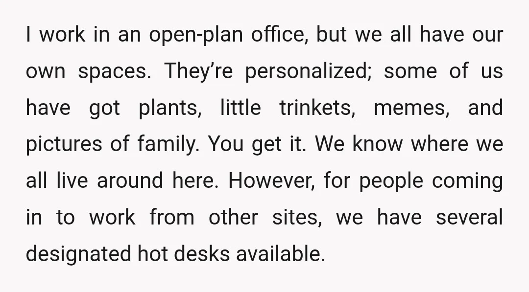 I work in an open-plan office, but we all have our own spaces. They’re personalized; some of us have got plants, little trinkets, memes, and pictures of family. You get...