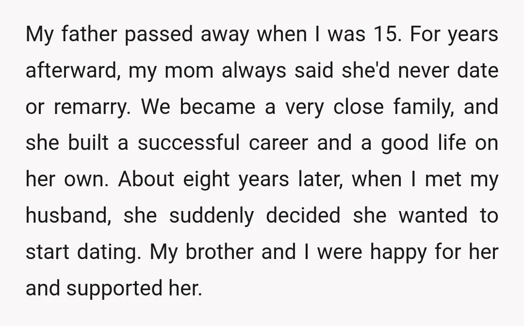 My father passed away when I was 15. For years afterward, my mom always said she'd never date or remarry. We became a very close family, and she built a...