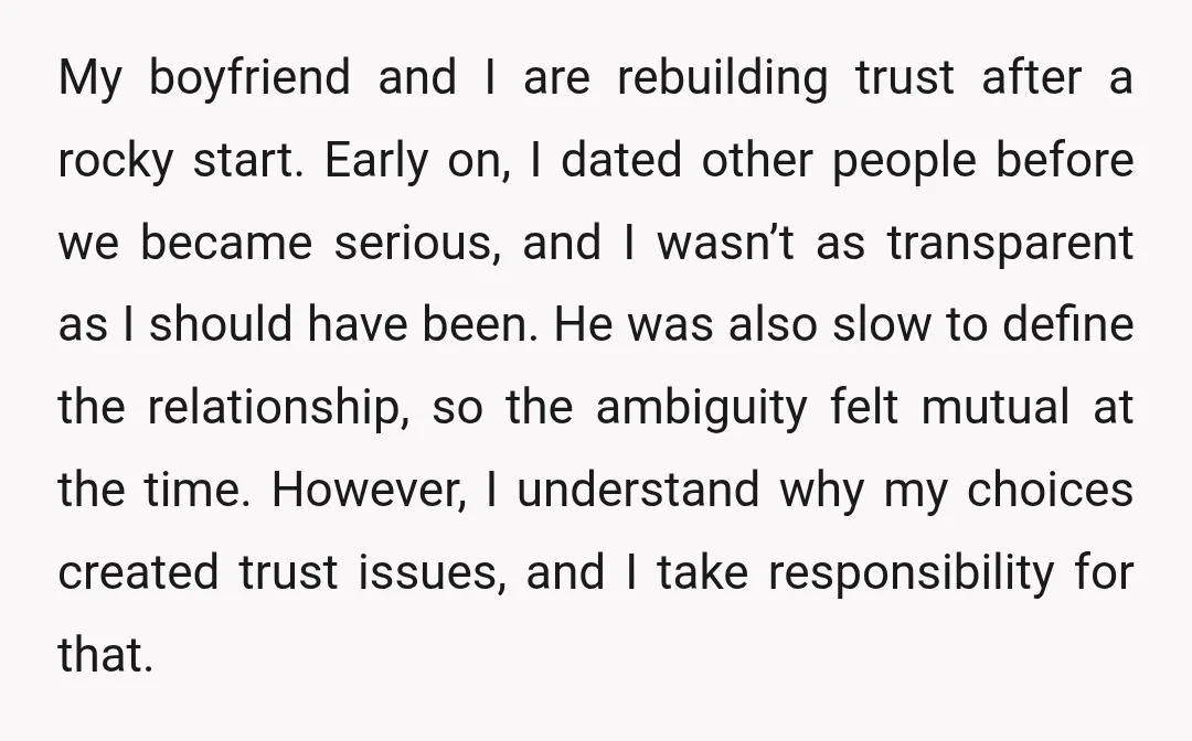 My boyfriend and I are rebuilding trust after a rocky start. Early on, I dated other people before we became serious, and I wasn’t as transparent as I should have...