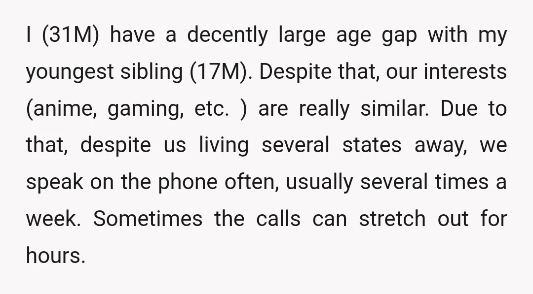 I (31M) have a decently large age gap with my youngest sibling (17M). Despite that, our interests (anime, gaming, etc. ) are really similar. Due to that, despite us living...
