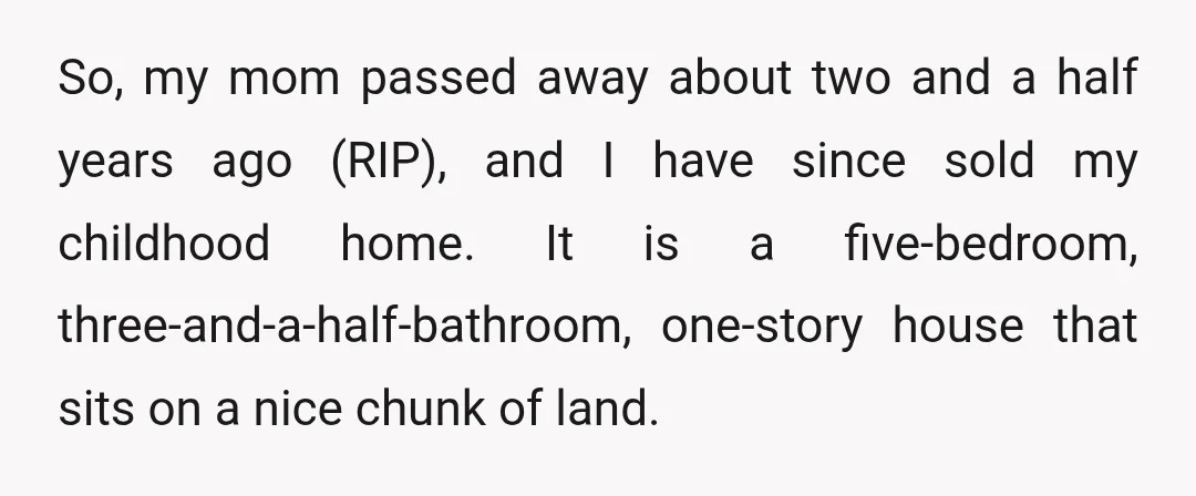 So, my mom passed away about two and a half years ago (RIP), and I have since sold my childhood home. It is a five-bedroom, three-and-a-half-bathroom, one-story house that sits...
