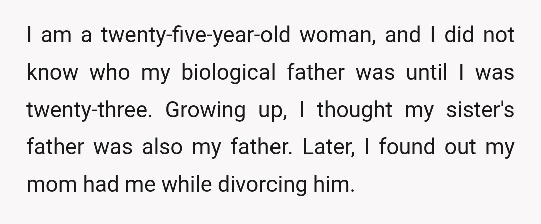 I am a twenty-five-year-old woman, and I did not know who my biological father was until I was twenty-three. Growing up, I thought my sister's father was also my father....