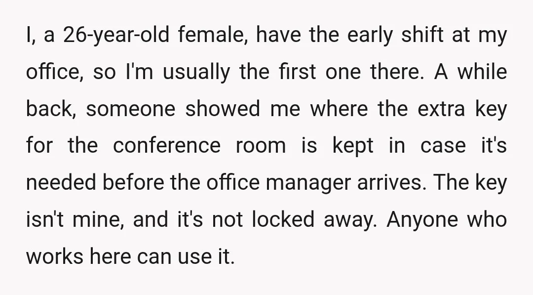 I, a 26-year-old female, have the early shift at my office, so I'm usually the first one there. A while back, someone showed me where the extra key for the...