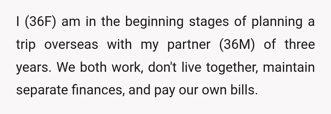 I (36F) am in the beginning stages of planning a trip overseas with my partner (36M) of three years. We both work, don't live together, maintain separate finances, and pay...