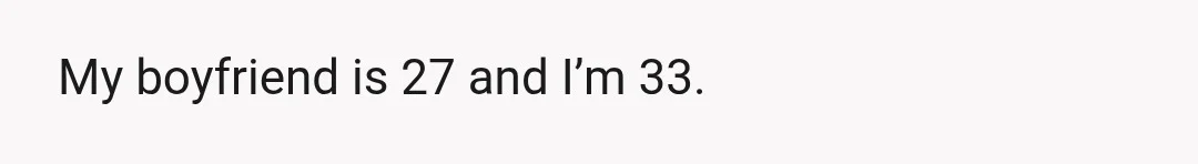 My boyfriend is 27 and I’m 33.