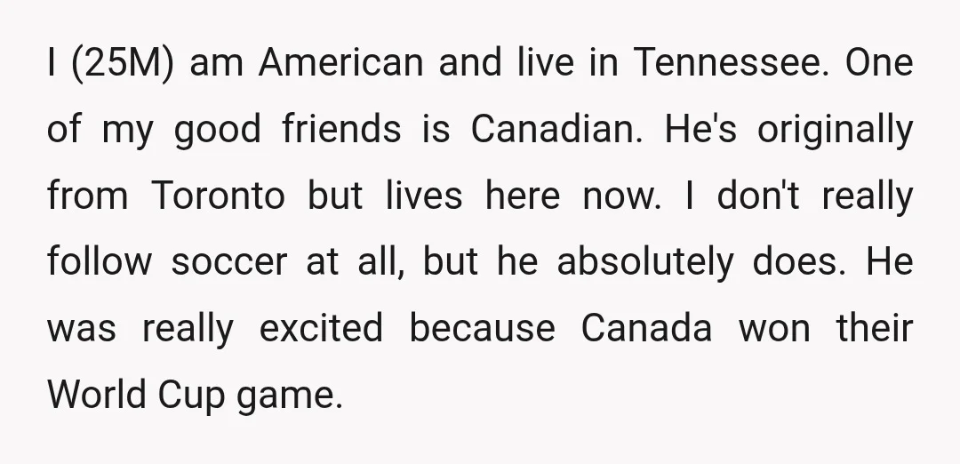 I (25M) am American and live in Tennessee. One of my good friends is Canadian. He's originally from Toronto but lives here now. I don't really follow soccer at all,...
