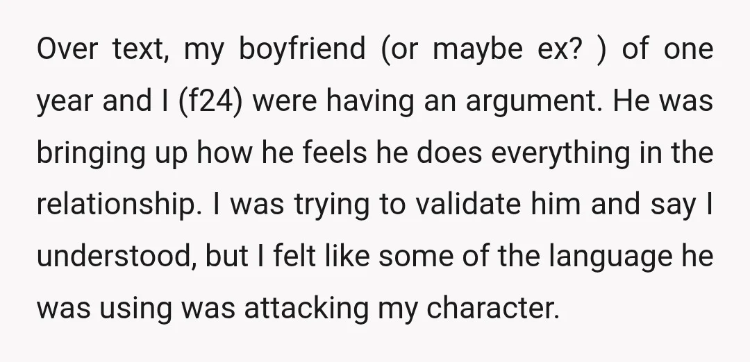 Over text, my boyfriend (or maybe ex? ) of one year and I (f24) were having an argument. He was bringing up how he feels he does everything in the...