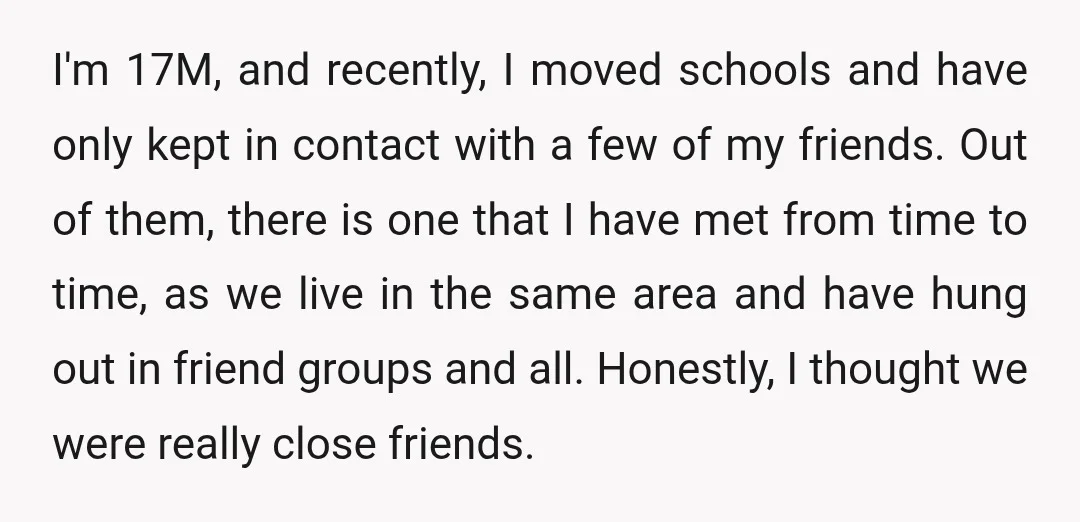 I'm 17M, and recently, I moved schools and have only kept in contact with a few of my friends. Out of them, there is one that I have met from...