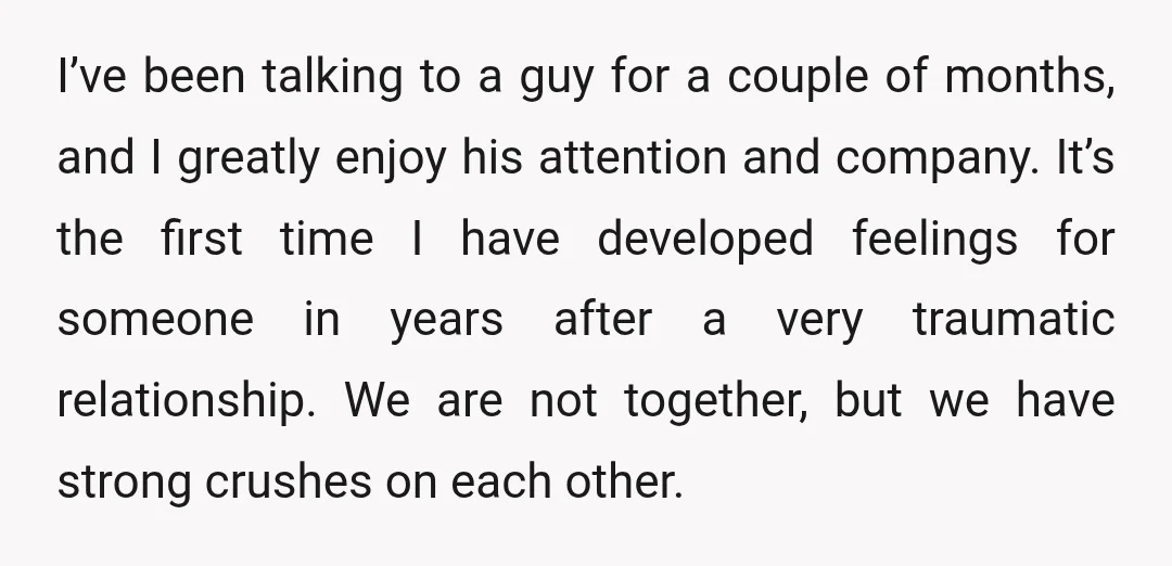 I’ve been talking to a guy for a couple of months, and I greatly enjoy his attention and company. It’s the first time I have developed feelings for someone in...