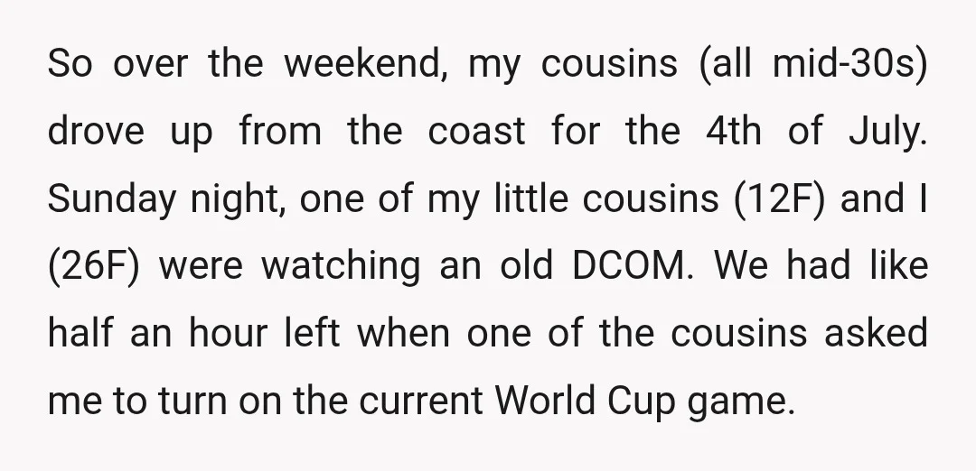 So over the weekend, my cousins (all mid-30s) drove up from the coast for the 4th of July. Sunday night, one of my little cousins (12F) and I (26F) were...