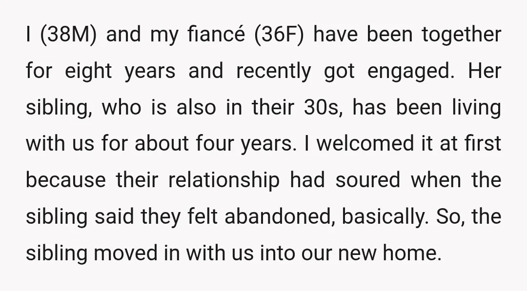 I (38M) and my fiancé (36F) have been together for eight years and recently got engaged. Her sibling, who is also in their 30s, has been living with us for...