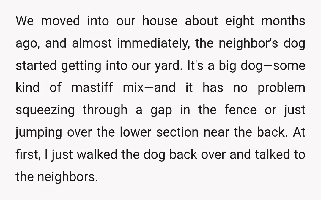 We moved into our house about eight months ago, and almost immediately, the neighbor's dog started getting into our yard. It's a big dog—some kind of mastiff mix—and it has...