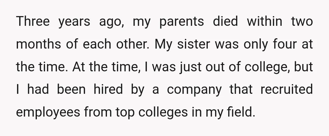 Three years ago, my parents died within two months of each other. My sister was only four at the time. At the time, I was just out of college, but...