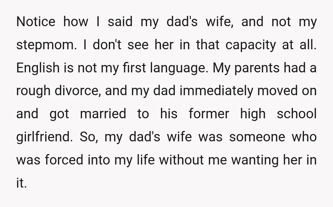 Notice how I said my dad's wife, and not my stepmom. I don't see her in that capacity at all. English is not my first language. My parents had a...