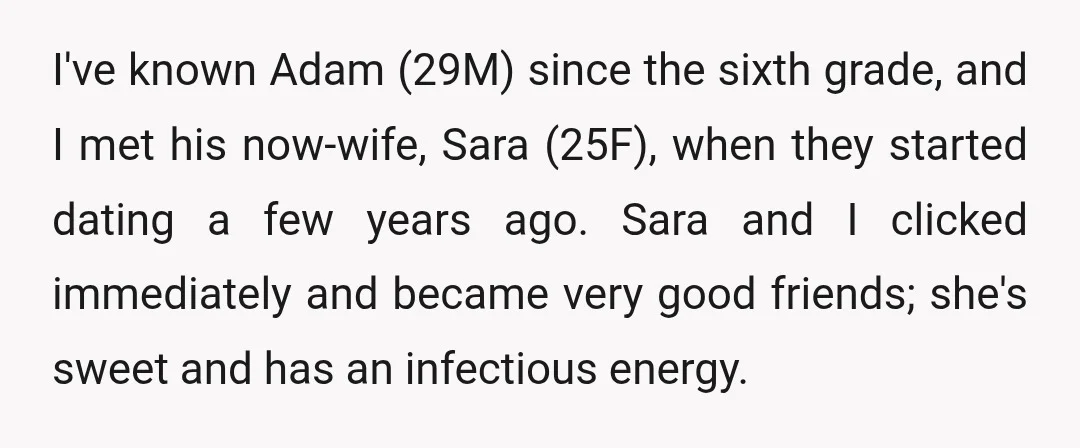 I've known Adam (29M) since the sixth grade, and I met his now-wife, Sara (25F), when they started dating a few years ago. Sara and I clicked immediately and became...