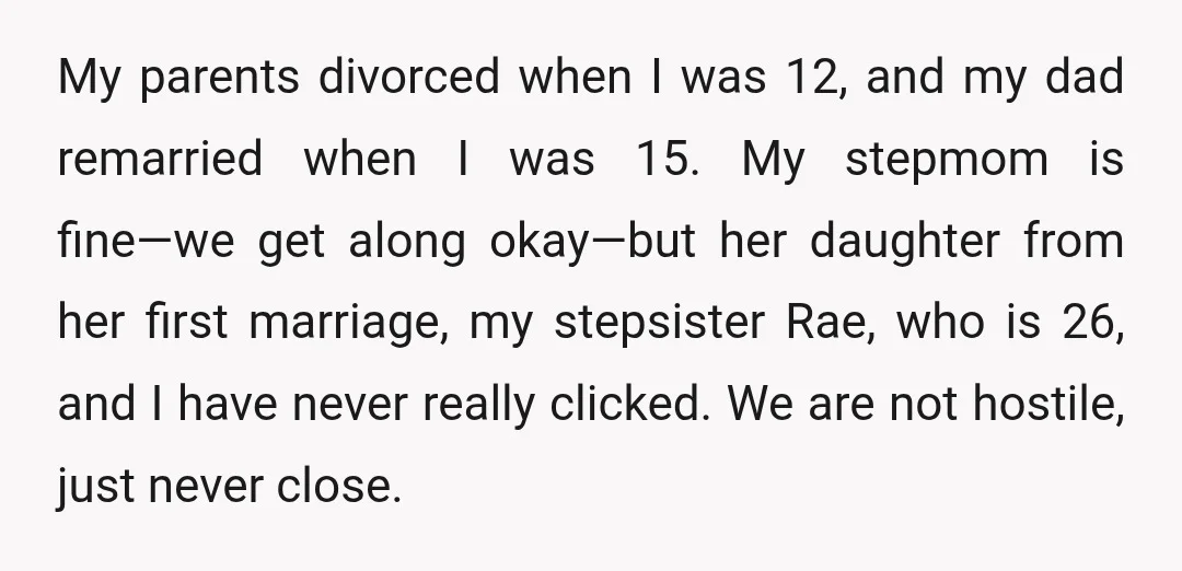 My parents divorced when I was 12, and my dad remarried when I was 15. My stepmom is fine—we get along okay—but her daughter from her first marriage, my stepsister...