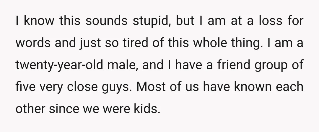 I know this sounds stupid, but I am at a loss for words and just so tired of this whole thing. I am a twenty-year-old male, and I have a...