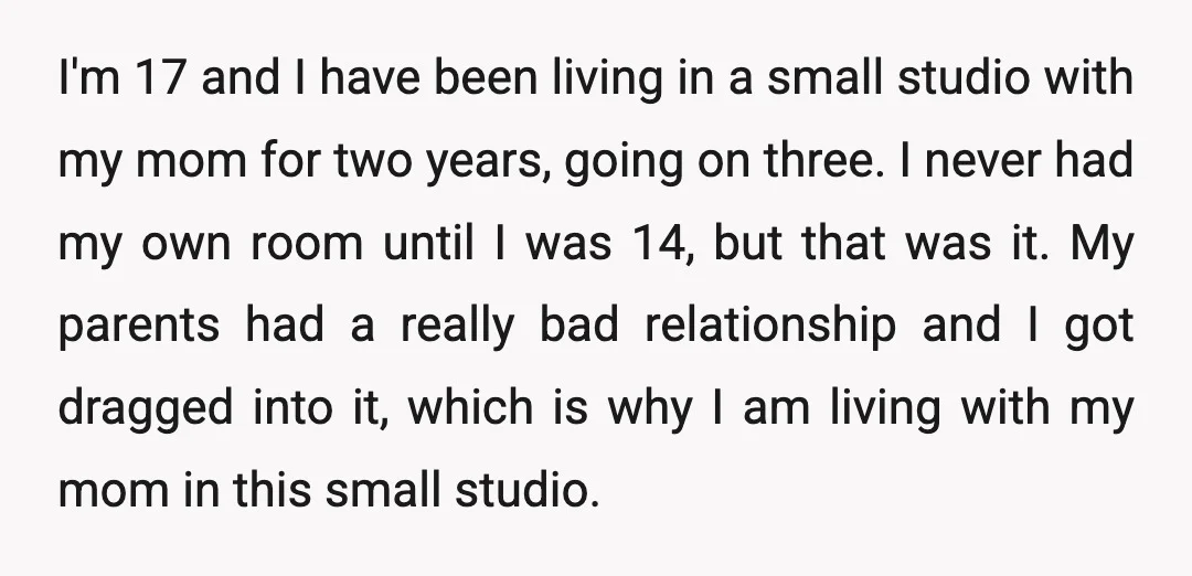 I'm 17 and I have been living in a small studio with my mom for two years, going on three. I never had my own room until I was 14,...