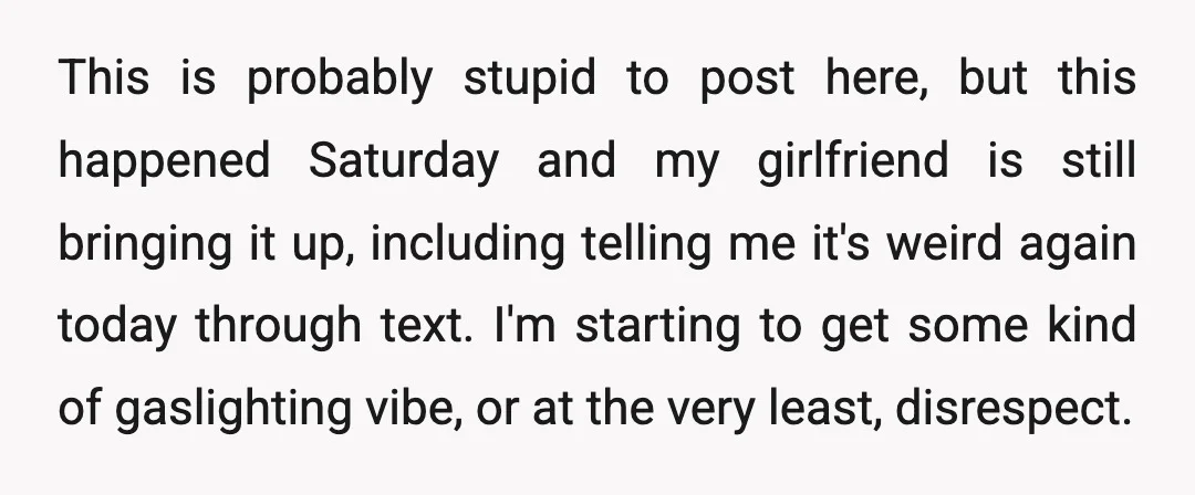 This is probably stupid to post here, but this happened Saturday and my girlfriend is still bringing it up, including telling me it's weird again today through text. I'm starting...
