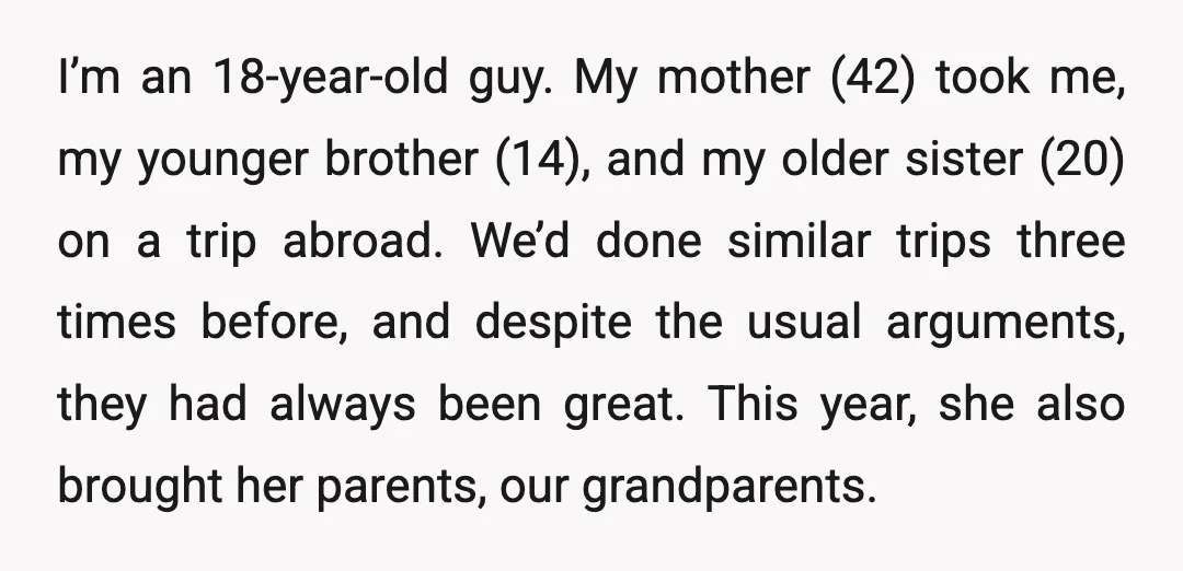 I’m an 18-year-old guy. My mother (42) took me, my younger brother (14), and my older sister (20) on a trip abroad. We’d done similar trips three times before, and...