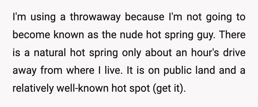I'm using a throwaway because I'm not going to become known as the nude hot spring guy. There is a natural hot spring only about an hour's drive away from...