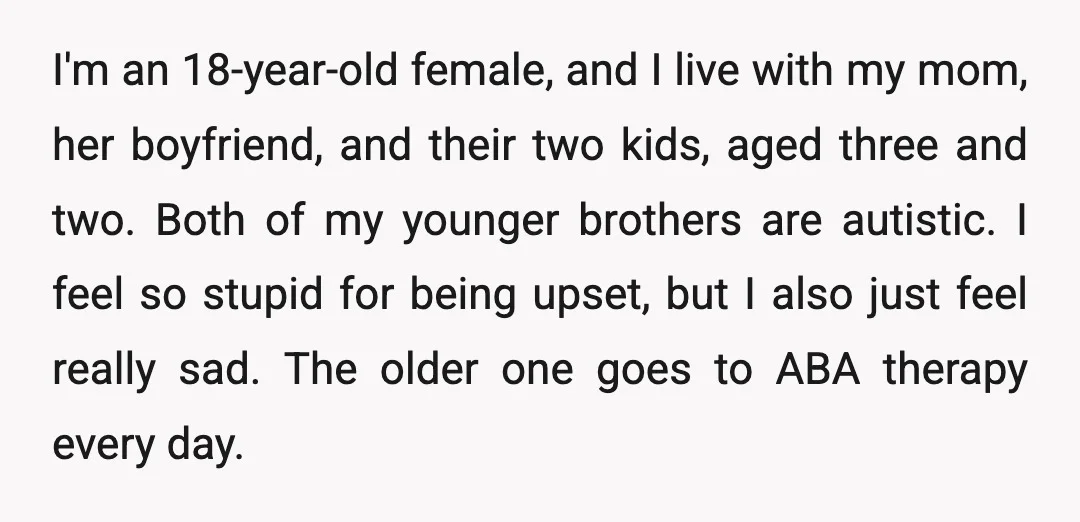 I'm an 18-year-old female, and I live with my mom, her boyfriend, and their two kids, aged three and two. Both of my younger brothers are autistic. I feel so...