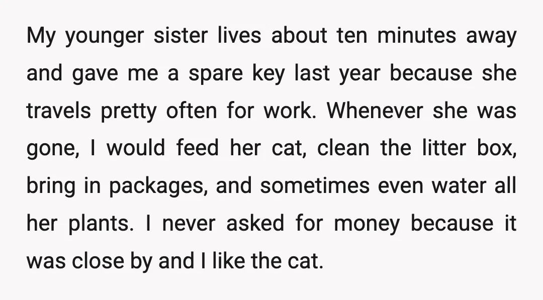 My younger sister lives about ten minutes away and gave me a spare key last year because she travels pretty often for work. Whenever she was gone, I would feed...