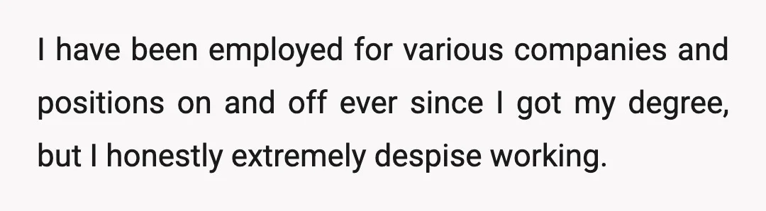 I have been employed for various companies and positions on and off ever since I got my degree, but I honestly extremely despise working.