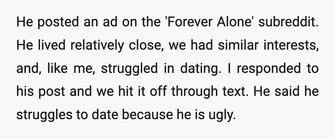 He posted an ad on the 'Forever Alone' subreddit. He lived relatively close, we had similar interests, and, like me, struggled in dating. I responded to his post and we...