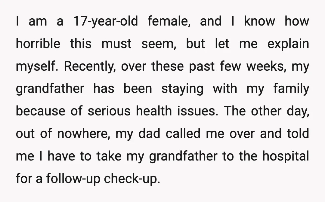I am a 17-year-old female, and I know how horrible this must seem, but let me explain myself. Recently, over these past few weeks, my grandfather has been staying with...