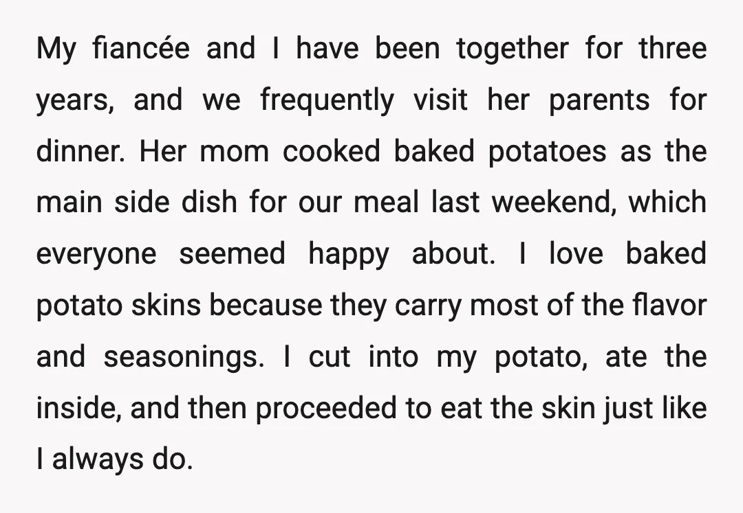 My fiancée and I have been together for three years, and we frequently visit her parents for dinner. Her mom cooked baked potatoes as the main side dish for our...
