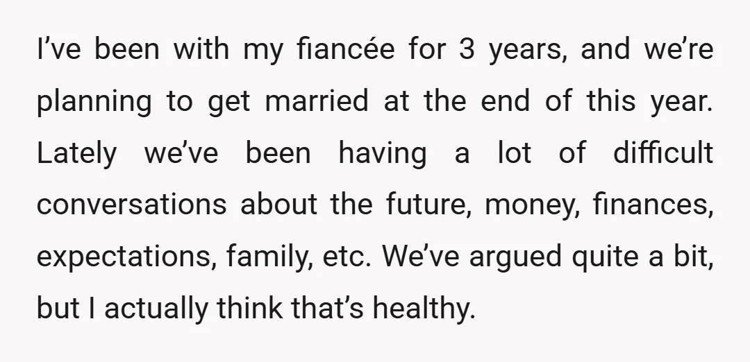I’ve been with my fiancée for 3 years, and we’re planning to get married at the end of this year. Lately we’ve been having a lot of difficult conversations about...