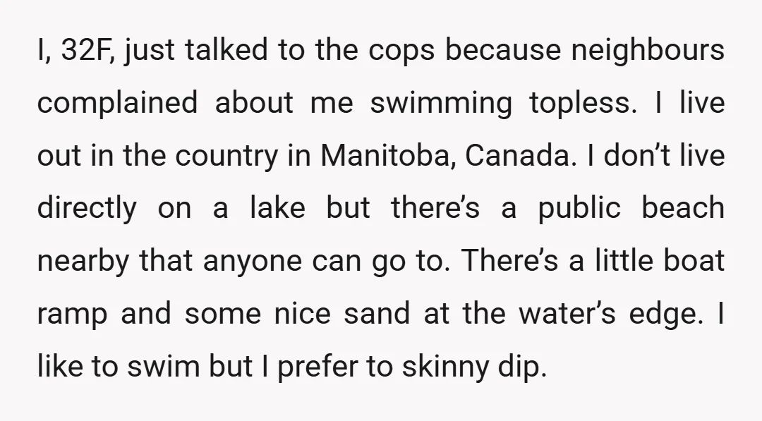 I, 32F, just talked to the cops because neighbours complained about me swimming topless. I live out in the country in Manitoba, Canada. I don’t live directly on a lake...