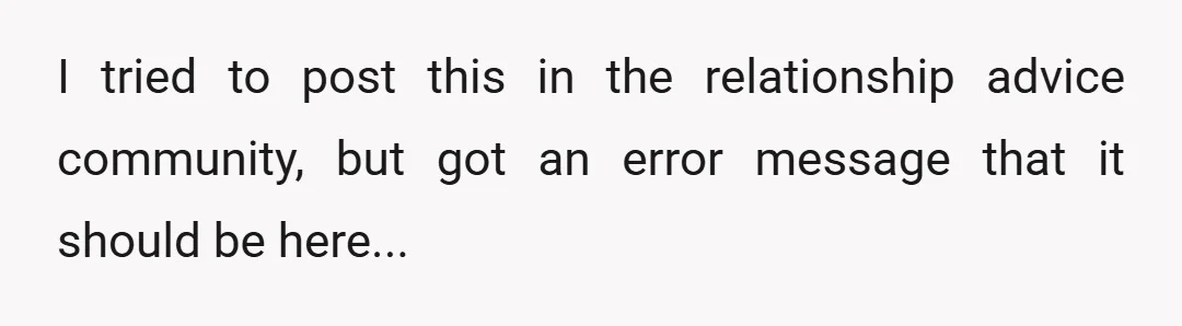 I tried to post this in the relationship advice community, but got an error message that it should be here...