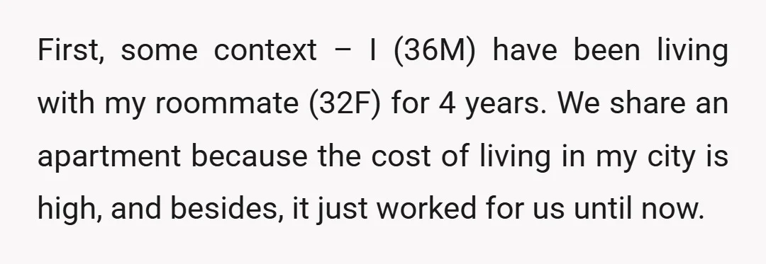 First, some context – I (36M) have been living with my roommate (32F) for 4 years. We share an apartment because the cost of living in my city is high,...