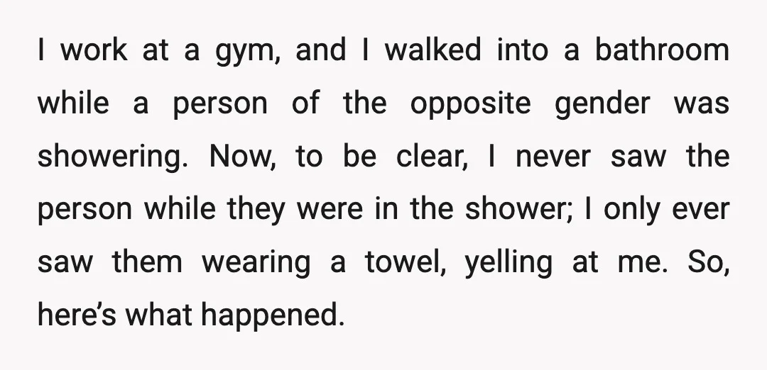 I work at a gym, and I walked into a bathroom while a person of the opposite gender was showering. Now, to be clear, I never saw the person while...