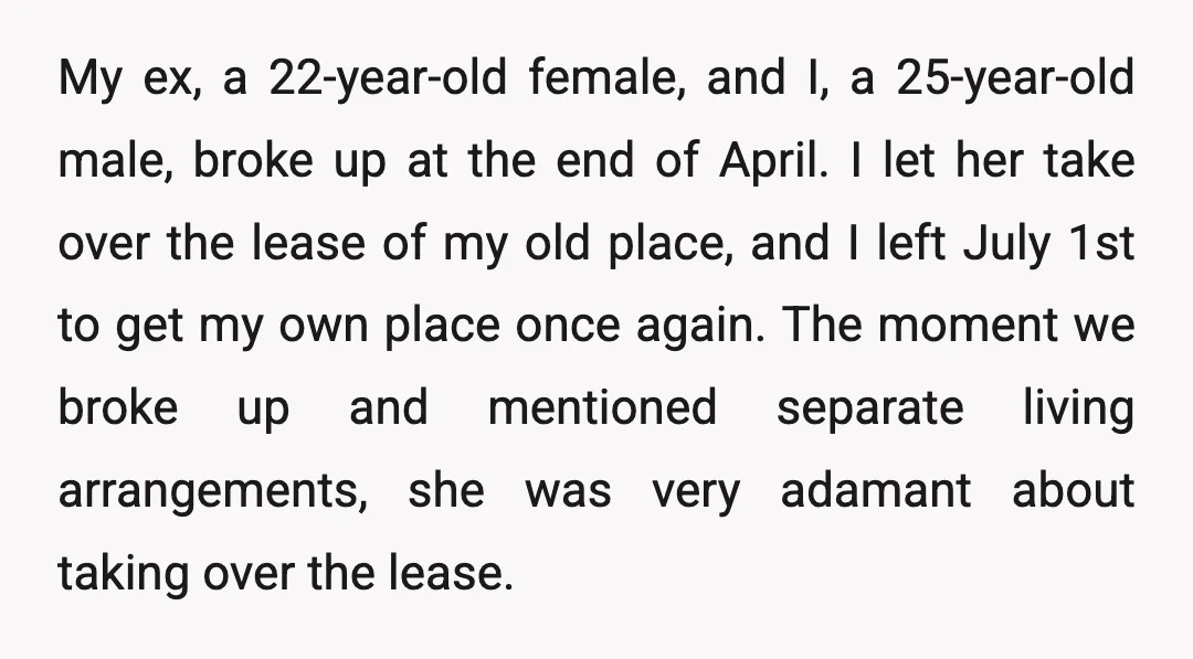 My ex, a 22-year-old female, and I, a 25-year-old male, broke up at the end of April. I let her take over the lease of my old place, and I...