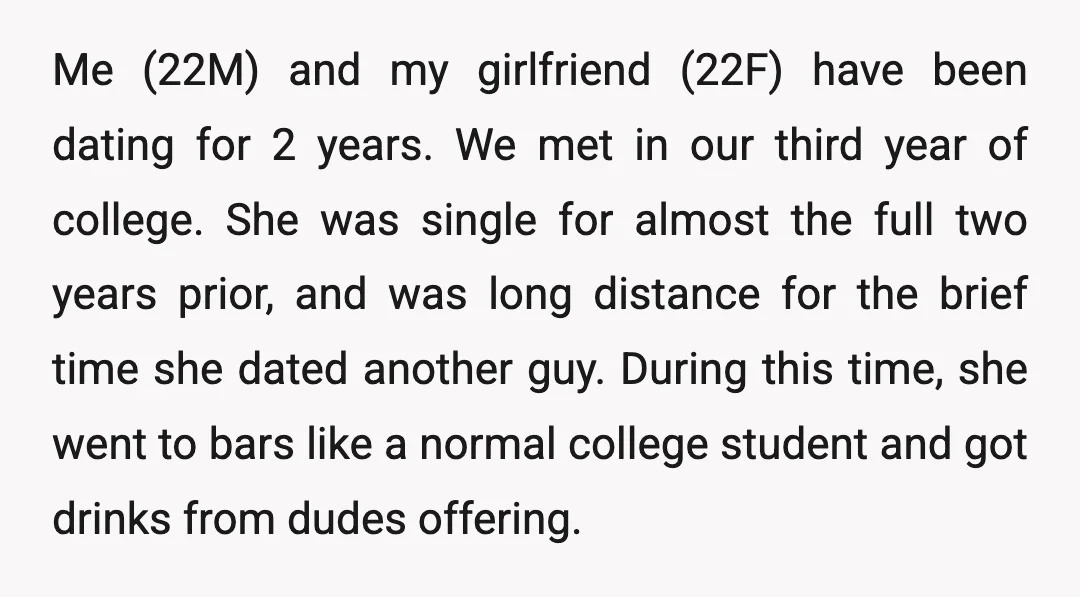Me (22M) and my girlfriend (22F) have been dating for 2 years. We met in our third year of college. She was single for almost the full two years prior,...