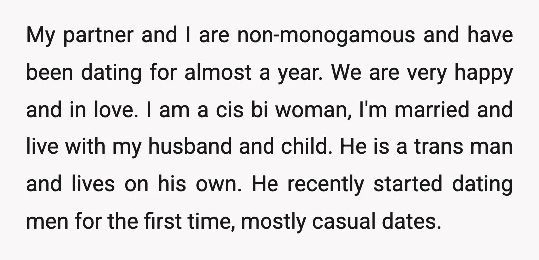My partner and I are non-monogamous and have been dating for almost a year. We are very happy and in love. I am a cis bi woman, I'm married and...