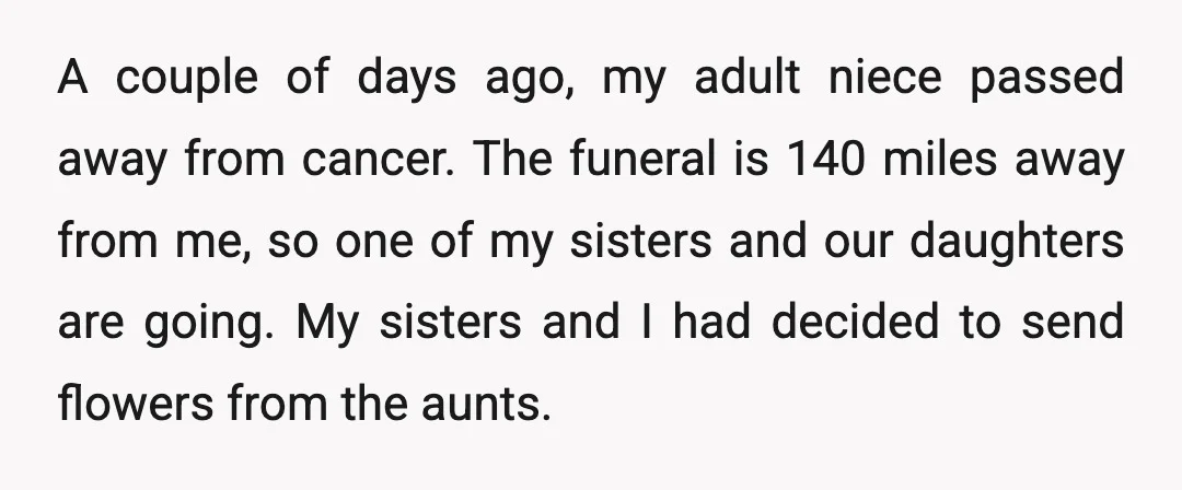 A couple of days ago, my adult niece passed away from cancer. The funeral is 140 miles away from me, so one of my sisters and our daughters are going....