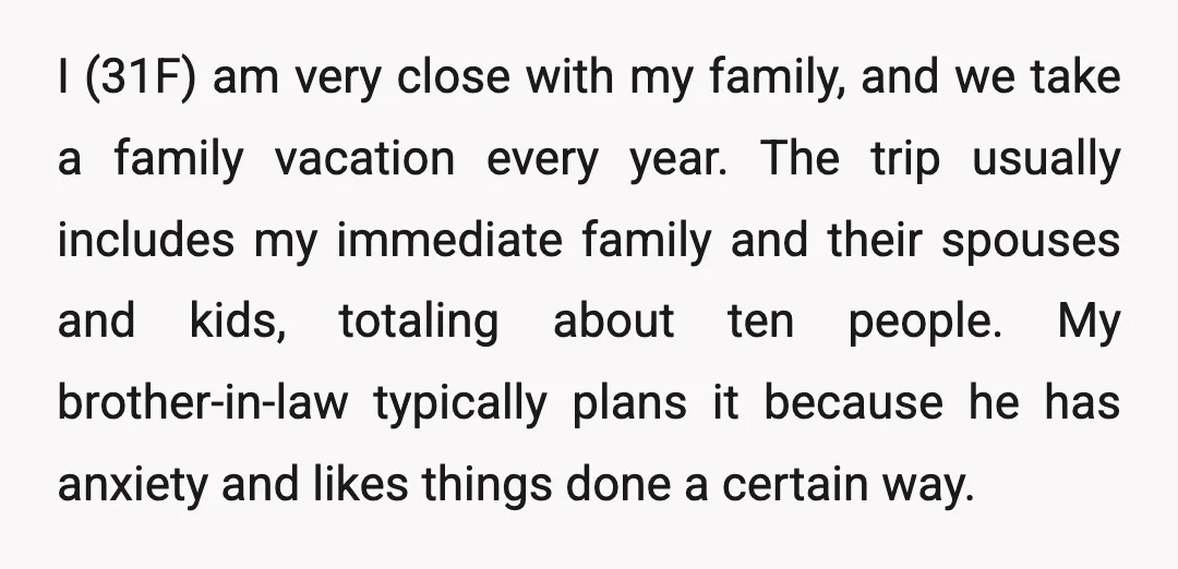 I (31F) am very close with my family, and we take a family vacation every year. The trip usually includes my immediate family and their spouses and kids, totaling about...