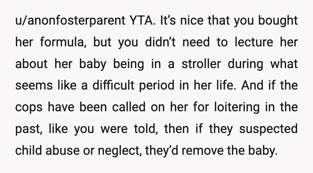 u/anonfosterparent YTA. It’s nice that you bought her formula, but you didn’t need to lecture her about her baby being in a stroller during what seems like a difficult period...