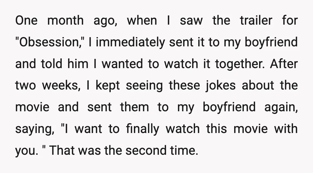 One month ago, when I saw the trailer for "Obsession," I immediately sent it to my boyfriend and told him I wanted to watch it together. After two weeks, I...