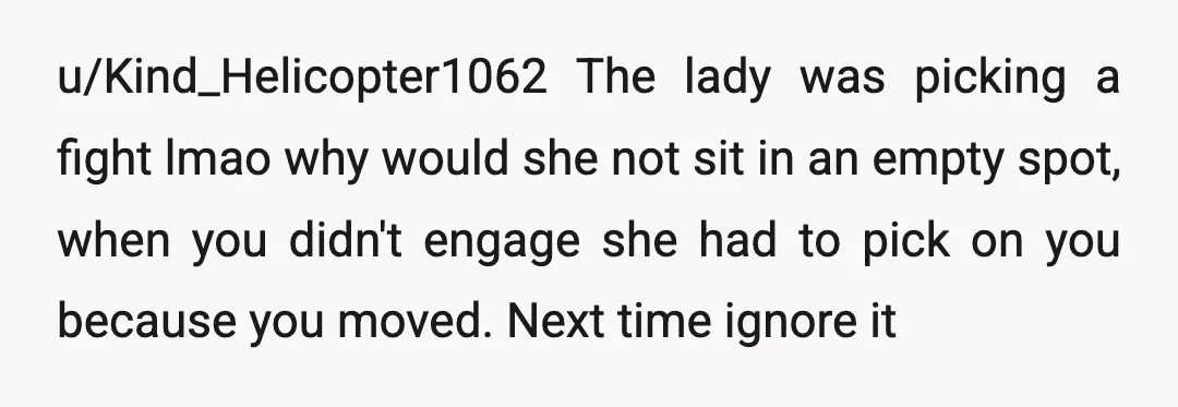 u/Kind_Helicopter1062 The lady was picking a fight lmao why would she not sit in an empty spot, when you didn't engage she had to pick on you because you moved....