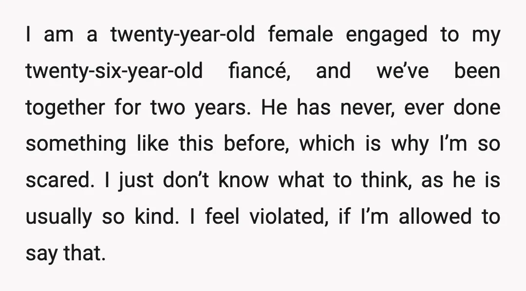 I am a twenty-year-old female engaged to my twenty-six-year-old fiancé, and we’ve been together for two years. He has never, ever done something like this before, which is why I’m...
