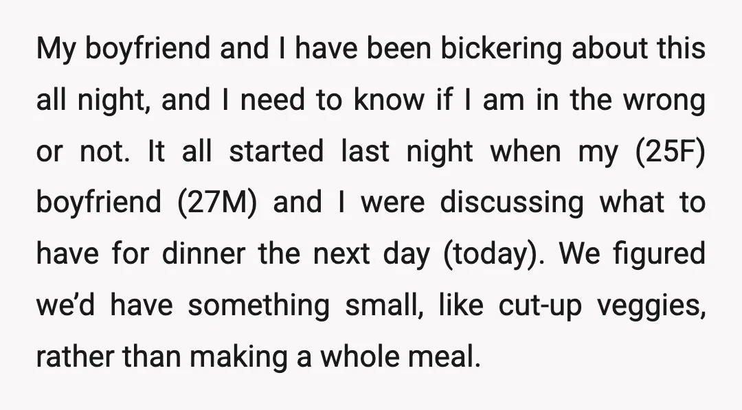 My boyfriend and I have been bickering about this all night, and I need to know if I am in the wrong or not. It all started last night when...