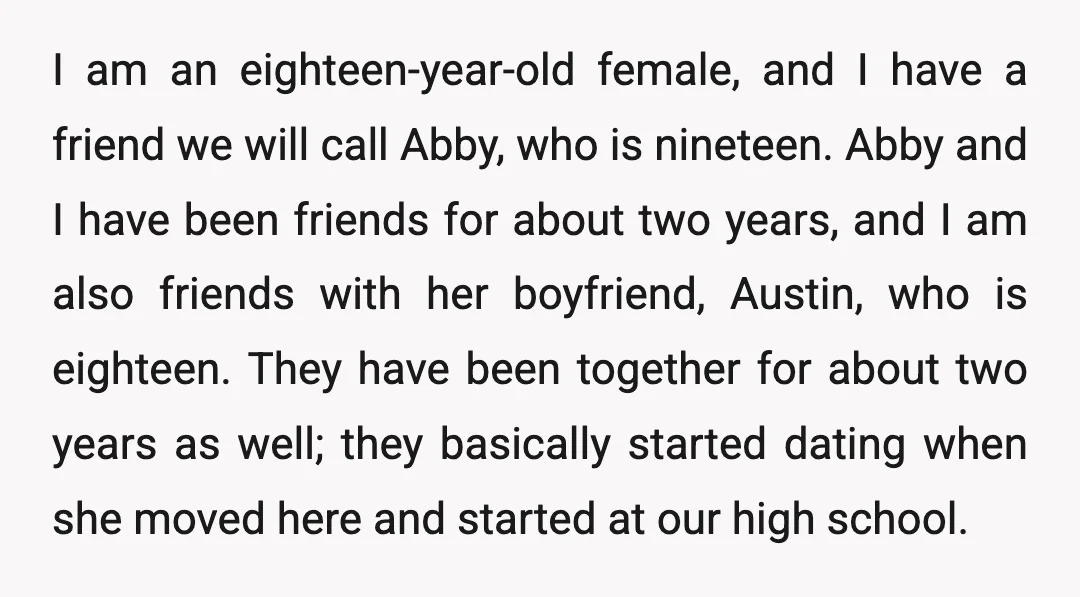 I am an eighteen-year-old female, and I have a friend we will call Abby, who is nineteen. Abby and I have been friends for about two years, and I am...
